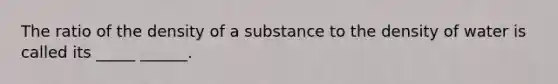 The ratio of the density of a substance to the density of water is called its _____ ______.