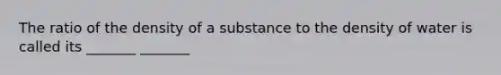 The ratio of the density of a substance to the density of water is called its _______ _______