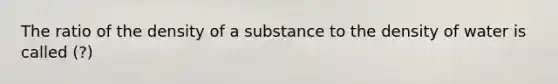 The ratio of the density of a substance to the density of water is called (?)