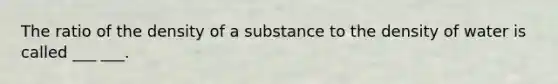 The ratio of the density of a substance to the density of water is called ___ ___.