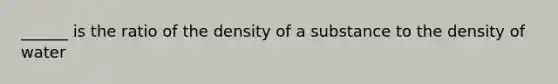 ______ is the ratio of the density of a substance to the density of water