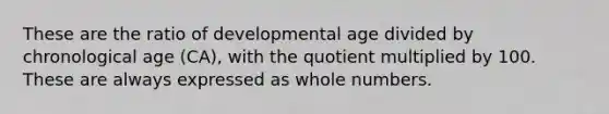 These are the ratio of developmental age divided by chronological age (CA), with the quotient multiplied by 100. These are always expressed as whole numbers.