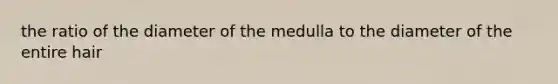 the ratio of the diameter of the medulla to the diameter of the entire hair