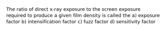 The ratio of direct x-ray exposure to the screen exposure required to produce a given film density is called the a) exposure factor b) intensification factor c) fuzz factor d) sensitivity factor