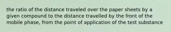 the ratio of the distance traveled over the paper sheets by a given compound to the distance travelled by the front of the mobile phase, from the point of application of the test substance