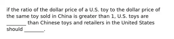 if the ratio of the dollar price of a U.S. toy to the dollar price of the same toy sold in China is greater than 1, U.S. toys are ________ than Chinese toys and retailers in the United States should ________.