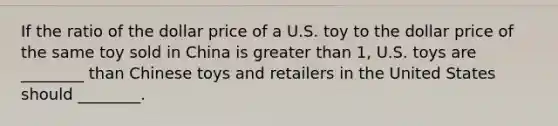 If the ratio of the dollar price of a U.S. toy to the dollar price of the same toy sold in China is <a href='https://www.questionai.com/knowledge/ktgHnBD4o3-greater-than' class='anchor-knowledge'>greater than</a> 1, U.S. toys are ________ than Chinese toys and retailers in the United States should ________.