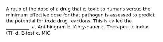 A ratio of the dose of a drug that is toxic to humans versus the minimum effective dose for that pathogen is assessed to predict the potential for toxic drug reactions. This is called the __________. a. Antibiogram b. Kibry-bauer c. Therapeutic index (TI) d. E-test e. MIC