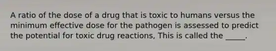 A ratio of the dose of a drug that is toxic to humans versus the minimum effective dose for the pathogen is assessed to predict the potential for toxic drug reactions, This is called the _____.