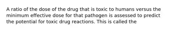 A ratio of the dose of the drug that is toxic to humans versus the minimum effective dose for that pathogen is assessed to predict the potential for toxic drug reactions. This is called the