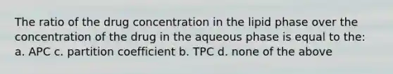 The ratio of the drug concentration in the lipid phase over the concentration of the drug in the aqueous phase is equal to the: a. APC c. partition coefficient b. TPC d. none of the above