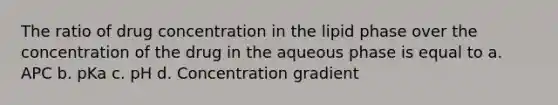 The ratio of drug concentration in the lipid phase over the concentration of the drug in the aqueous phase is equal to a. APC b. pKa c. pH d. Concentration gradient