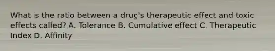 What is the ratio between a drug's therapeutic effect and toxic effects called? A. Tolerance B. Cumulative effect C. Therapeutic Index D. Affinity