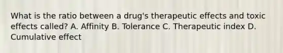 What is the ratio between a drug's therapeutic effects and toxic effects called? A. Affinity B. Tolerance C. Therapeutic index D. Cumulative effect