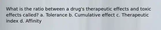 What is the ratio between a drug's therapeutic effects and toxic effects called? a. Tolerance b. Cumulative effect c. Therapeutic index d. Affinity