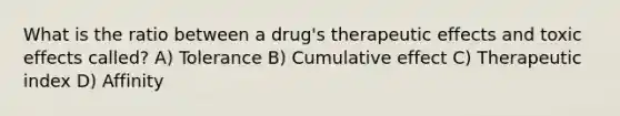 What is the ratio between a drug's therapeutic effects and toxic effects called? A) Tolerance B) Cumulative effect C) Therapeutic index D) Affinity