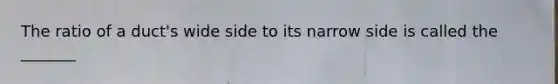 The ratio of a duct's wide side to its narrow side is called the _______