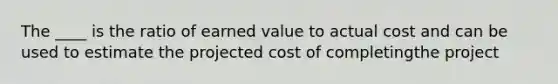 The ____ is the ratio of earned value to actual cost and can be used to estimate the projected cost of completingthe project