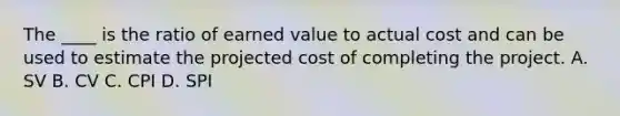 The ____ is the ratio of earned value to actual cost and can be used to estimate the projected cost of completing the project. A. SV B. CV C. CPI D. SPI