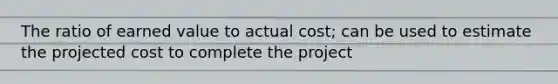 The ratio of earned value to actual cost; can be used to estimate the projected cost to complete the project