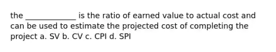 the _____________ is the ratio of earned value to actual cost and can be used to estimate the projected cost of completing the project a. SV b. CV c. CPI d. SPI