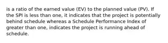 is a ratio of the earned value (EV) to the planned value (PV). If the SPI is less than one, it indicates that the project is potentially behind schedule whereas a Schedule Performance Index of greater than one, indicates the project is running ahead of schedule.