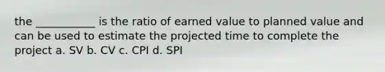 the ___________ is the ratio of earned value to planned value and can be used to estimate the projected time to complete the project a. SV b. CV c. CPI d. SPI