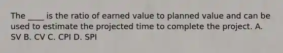 The ____ is the ratio of earned value to planned value and can be used to estimate the projected time to complete the project. A. SV B. CV C. CPI D. SPI