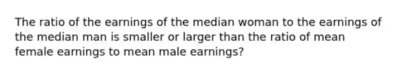 The ratio of the earnings of the median woman to the earnings of the median man is smaller or larger than the ratio of mean female earnings to mean male earnings?