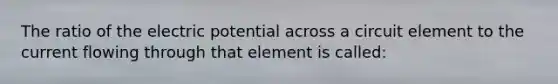 The ratio of the electric potential across a circuit element to the current flowing through that element is called: