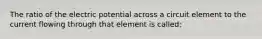 The ratio of the electric potential across a circuit element to the current flowing through that element is called;