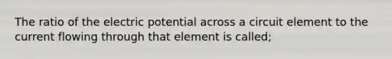 The ratio of the electric potential across a circuit element to the current flowing through that element is called;