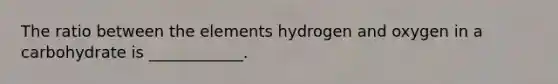 The ratio between the elements hydrogen and oxygen in a carbohydrate is ____________.