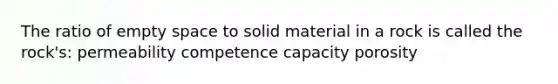 The ratio of empty space to solid material in a rock is called the rock's: permeability competence capacity porosity