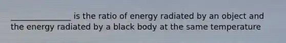 _______________ is the ratio of energy radiated by an object and the energy radiated by a black body at the same temperature