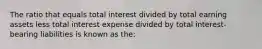 The ratio that equals total interest divided by total earning assets less total interest expense divided by total interest-bearing liabilities is known as the: