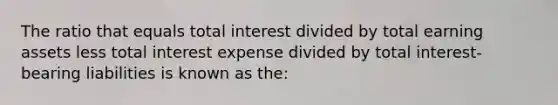 The ratio that equals total interest divided by total earning assets less total interest expense divided by total interest-bearing liabilities is known as the: