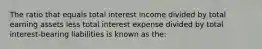 The ratio that equals total interest income divided by total earning assets less total interest expense divided by total interest-bearing liabilities is known as the: