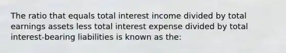 The ratio that equals total interest income divided by total earnings assets less total interest expense divided by total interest-bearing liabilities is known as the: