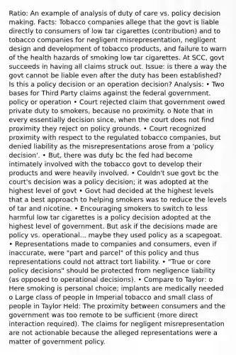 Ratio: An example of analysis of duty of care vs. policy decision making. Facts: Tobacco companies allege that the govt is liable directly to consumers of low tar cigarettes (contribution) and to tobacco companies for negligent misrepresentation, negligent design and development of tobacco products, and failure to warn of the health hazards of smoking low tar cigarettes. At SCC, govt succeeds in having all claims struck out. Issue: is there a way the govt cannot be liable even after the duty has been established? Is this a policy decision or an operation decision? Analysis: • Two bases for Third Party claims against the federal government. policy or operation • Court rejected claim that government owed private duty to smokers, because no proximity. o Note that in every essentially decision since, when the court does not find proximity they reject on policy grounds. • Court recognized proximity with respect to the regulated tobacco companies, but denied liability as the misrepresentations arose from a 'policy decision'. • But, there was duty bc the fed had become intimately involved with the tobacco govt to develop their products and were heavily involved. • Couldn't sue govt bc the court's decision was a policy decision; it was adopted at the highest level of govt • Govt had decided at the highest levels that a best approach to helping smokers was to reduce the levels of tar and nicotine. • Encouraging smokers to switch to less harmful low tar cigarettes is a policy decision adopted at the highest level of government. But ask if the decisions made are policy vs. operational... maybe they used policy as a scapegoat. • Representations made to companies and consumers, even if inaccurate, were "part and parcel" of this policy and thus representations could not attract tort liability. • "True or core policy decisions" should be protected from negligence liability (as opposed to operational decisions). • Compare to Taylor: o Here smoking is personal choice; implants are medically needed o Large class of people in Imperial tobacco and small class of people in Taylor Held: The proximity between consumers and the government was too remote to be sufficient (more direct interaction required). The claims for negligent misrepresentation are not actionable because the alleged representations were a matter of government policy.