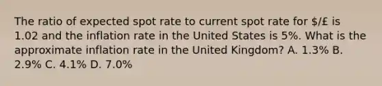 The ratio of expected spot rate to current spot rate for /£ is 1.02 and the inflation rate in the United States is 5%. What is the approximate inflation rate in the United Kingdom? A. 1.3% B. 2.9% C. 4.1% D. 7.0%