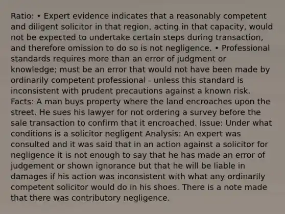 Ratio: • Expert evidence indicates that a reasonably competent and diligent solicitor in that region, acting in that capacity, would not be expected to undertake certain steps during transaction, and therefore omission to do so is not negligence. • Professional standards requires more than an error of judgment or knowledge; must be an error that would not have been made by ordinarily competent professional - unless this standard is inconsistent with prudent precautions against a known risk. Facts: A man buys property where the land encroaches upon the street. He sues his lawyer for not ordering a survey before the sale transaction to confirm that it encroached. Issue: Under what conditions is a solicitor negligent Analysis: An expert was consulted and it was said that in an action against a solicitor for negligence it is not enough to say that he has made an error of judgement or shown ignorance but that he will be liable in damages if his action was inconsistent with what any ordinarily competent solicitor would do in his shoes. There is a note made that there was contributory negligence.