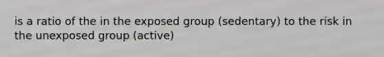 is a ratio of the in the exposed group (sedentary) to the risk in the unexposed group (active)