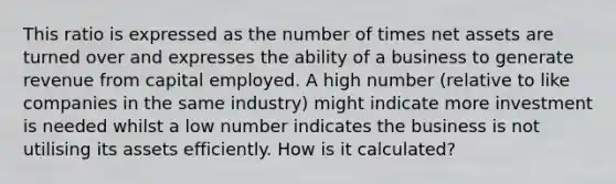 This ratio is expressed as the number of times net assets are turned over and expresses the ability of a business to generate revenue from capital employed. A high number (relative to like companies in the same industry) might indicate more investment is needed whilst a low number indicates the business is not utilising its assets efficiently. How is it calculated?