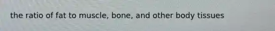 the ratio of fat to muscle, bone, and other body tissues