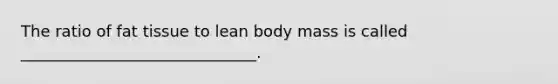 The ratio of fat tissue to lean body mass is called ______________________________.