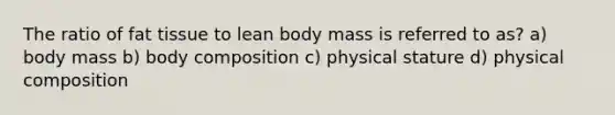 The ratio of fat tissue to lean body mass is referred to as? a) body mass b) body composition c) physical stature d) physical composition