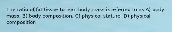 The ratio of fat tissue to lean body mass is referred to as A) body mass. B) body composition. C) physical stature. D) physical composition