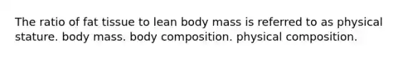 The ratio of fat tissue to lean body mass is referred to as physical stature. body mass. body composition. physical composition.