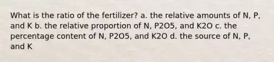 What is the ratio of the fertilizer? a. the relative amounts of N, P, and K b. the relative proportion of N, P2O5, and K2O c. the percentage content of N, P2O5, and K2O d. the source of N, P, and K